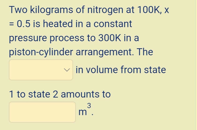 Two kilograms of nitrogen at 100K, x
= 0.5 is heated in a constant
pressure process to 300K in a
piston-cylinder arrangement. The
in volume from state
1 to state 2 amounts to
3
m .
