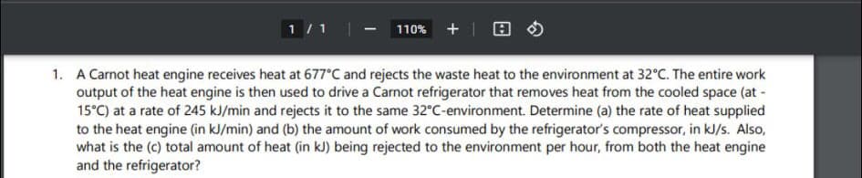 1 / 1
110% +| E
1. A Carnot heat engine receives heat at 677°C and rejects the waste heat to the environment at 32°C. The entire work
output of the heat engine is then used to drive a Carnot refrigerator that removes heat from the cooled space (at -
15°C) at a rate of 245 kJ/min and rejects it to the same 32°C-environment. Determine (a) the rate of heat supplied
to the heat engine (in kJ/min) and (b) the amount of work consumed by the refrigerator's compressor, in kJ/s. Also,
what is the (c) total amount of heat (in kJ) being rejected to the environment per hour, from both the heat engine
and the refrigerator?
