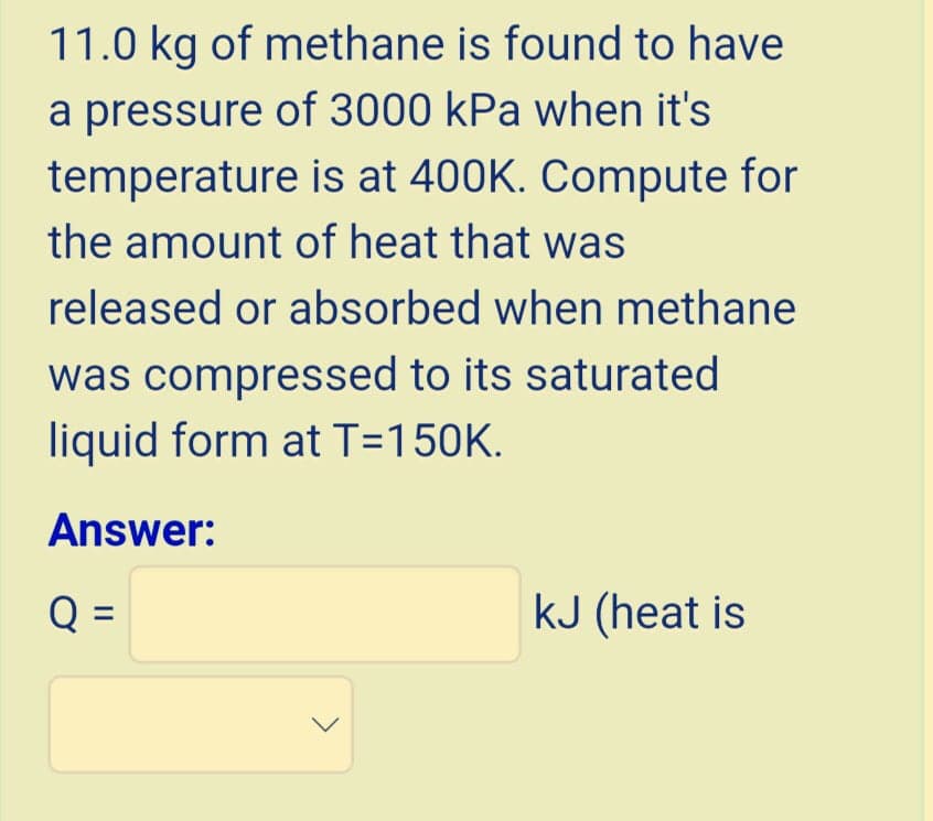 11.0 kg of methane is found to have
a pressure of 3000 kPa when it's
temperature is at 400K. Compute for
the amount of heat that was
released or absorbed when methane
was compressed to its saturated
liquid form at T=150K.
Answer:
Q =
kJ (heat is
