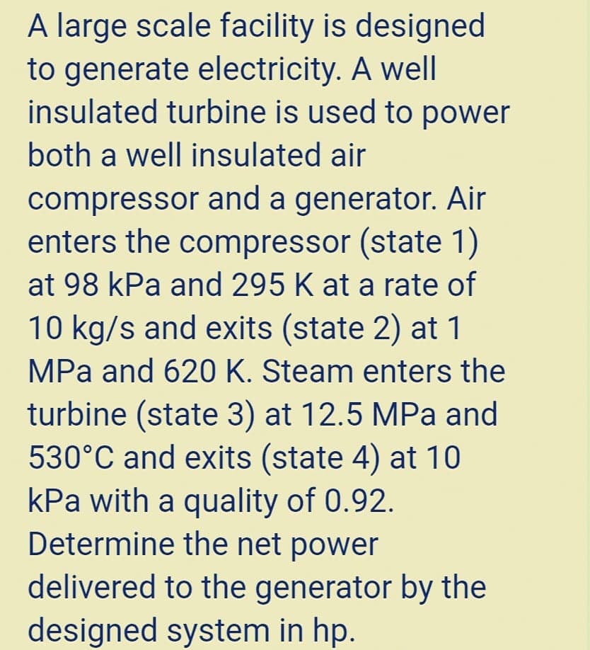 A large scale facility is designed
to generate electricity. A well
insulated turbine is used to power
both a well insulated air
compressor and a generator. Air
enters the compressor (state 1)
at 98 kPa and 295 K at a rate of
10 kg/s and exits (state 2) at 1
MPa and 620 K. Steam enters the
turbine (state 3) at 12.5 MPa and
530°C and exits (state 4) at 10
kPa with a quality of 0.92.
Determine the net power
delivered to the generator by the
designed system in hp.
