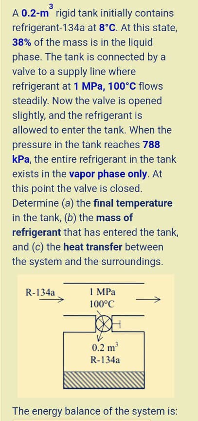 3
A 0.2-m rigid tank initially contains
refrigerant-134a at 8°C. At this state,
38% of the mass is in the liquid
phase. The tank is connected by a
valve to a supply line where
refrigerant at 1 MPa, 100°C flows
steadily. Now the valve is opened
slightly, and the refrigerant is
allowed to enter the tank. When the
pressure in the tank reaches 788
kPa, the entire refrigerant in the tank
exists in the vapor phase only. At
this point the valve is closed.
Determine (a) the final temperature
in the tank, (b) the mass of
refrigerant that has entered the tank,
and (c) the heat transfer between
the system and the surroundings.
R-134a
1 MPa
100°C
0.2 m
R-134a
The energy balance of the system is:
