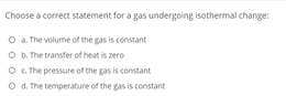 Choose a correct statement for a gas undergoing isothermal change:
O . The volume of the gas is constant
O b. The transfer of heat is zero
O . The pressure of the gas is constant
O d. The temperature of the gas is constant
