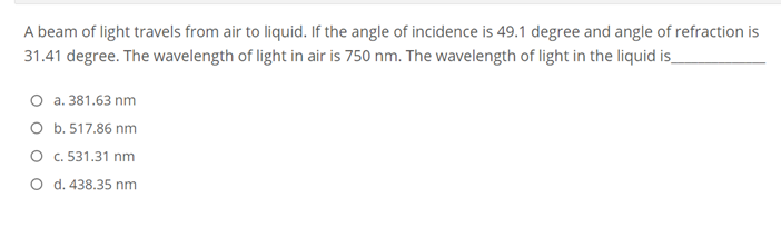 A beam of light travels from air to liquid. If the angle of incidence is 49.1 degree and angle of refraction is
31.41 degree. The wavelength of light in air is 750 nm. The wavelength of light in the liquid is_
O a. 381.63 nm
O b. 517.86 nm
O .531.31 nm
O d. 438.35 nm
