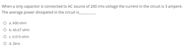 When a only capacitor is connected to AC source of 200 rms voltage the current in the circuit is 3 ampere.
The average power dissipated in the circuit is
O a.600 ohm
O b. 6.67 ohm
O .0.015 ohm
O d. Zero
