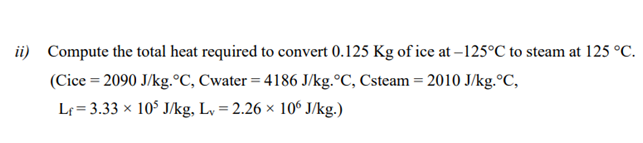 ii) Compute the total heat required to convert 0.125 Kg of ice at –125°C to steam at 125 °C.
(Cice = 2090 J/kg.°C, Cwater = 4186 J/kg.°C, Csteam = 2010 J/kg.°C,
Lf = 3.33 × 10$ J/kg, L, = 2.26 × 106 J/kg.)

