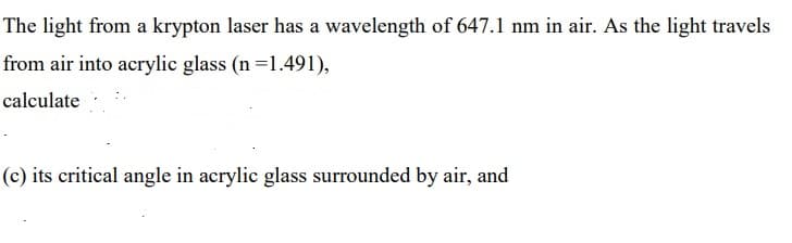 The light from a krypton laser has a wavelength of 647.1 nm in air. As the light travels
from air into acrylic glass (n =1.491),
calculate
(c) its critical angle in acrylic glass surrounded by air, and
