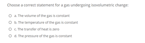 Choose a correct statement for a gas undergoing isovolumetric change:
O .The volume of the gas is constant
O b. The temperature of the gas is constant
O. The transfer of heat is zero
O d. The pressure of the gas is constant
