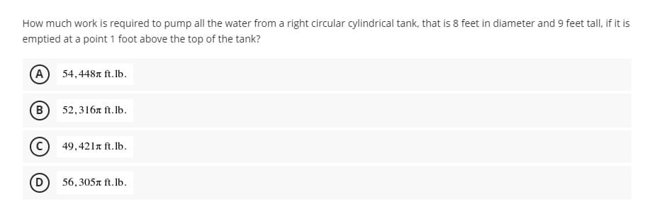 How much work is required to pump all the water from a right circular cylindrical tank, that is 8 feet in diameter and 9 feet tall, if it is
emptied at a point 1 foot above the top of the tank?
(A 54,448 ft.lb.
B
52,316л ft.lb.
49,421л ft.lb.
56,305x ft.lb.
(D)