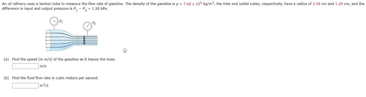 An oil refinery uses a Venturi tube to measure the flow rate of gasoline. The density of the gasoline is p = 7.60 x 102 kg/m3, the inlet and outlet tubes, respectively, have a radius of 2.58 cm and 1.29 cm, and the
difference in input and output pressure is P, - P, = 1.20 kPa.
P
P2
(a) Find the speed (in m/s) of the gasoline as it leaves the hose.
m/s
(b) Find the fluid flow rate in cubic meters per second.
m3/s
