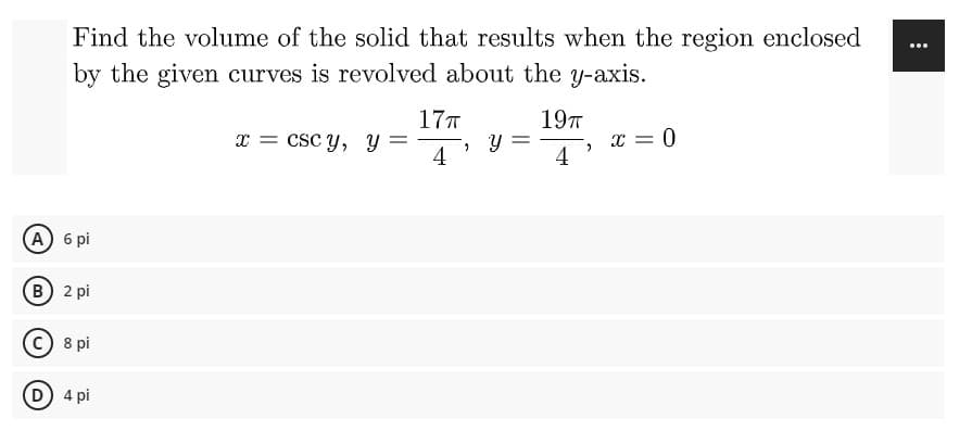 Find the volume of the solid that results when the region enclosed
by the given curves is revolved about the y-axis.
17T
19п
x = cscy, Y
, y
x = 0
4
4
A) 6 pi
(B) 2 pi
C) 8 pi
D) 4 pi
"