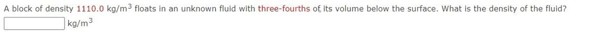 A block of density 1110.0 kg/m3 floats in an unknown fluid with three-fourths of its volume below the surface. What is the density of the fluid?
kg/m3
