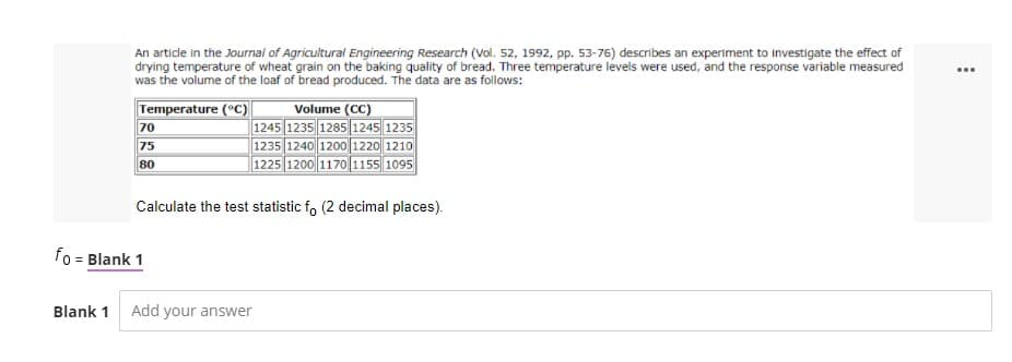 An article in the Journal of Agricultural Engineering Research (Vol. 52, 1992, pp. 53-76) describes an experiment to investigate the effect of
drying temperature of wheat grain on the baking quality of bread. Three temperature levels were used, and the response variable measured
was the volume of the loaf of bread produced. The data are as follows:
Volume (CC)
1245 1235 1285 1245||1235
1235 1240 12001220 1210
1225 1200 1170 1155 1095
Temperature (°C)
70
75
80
Calculate the test statistic f, (2 decimal places).
fo = Blank 1
Blank 1
Add your answer
