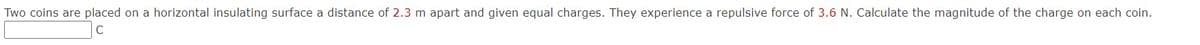Two coins are placed on a horizontal insulating surface a distance of 2.3 m apart and given equal charges. They experience a repulsive force of 3.6 N. Calculate the magnitude of the charge on each coin.
