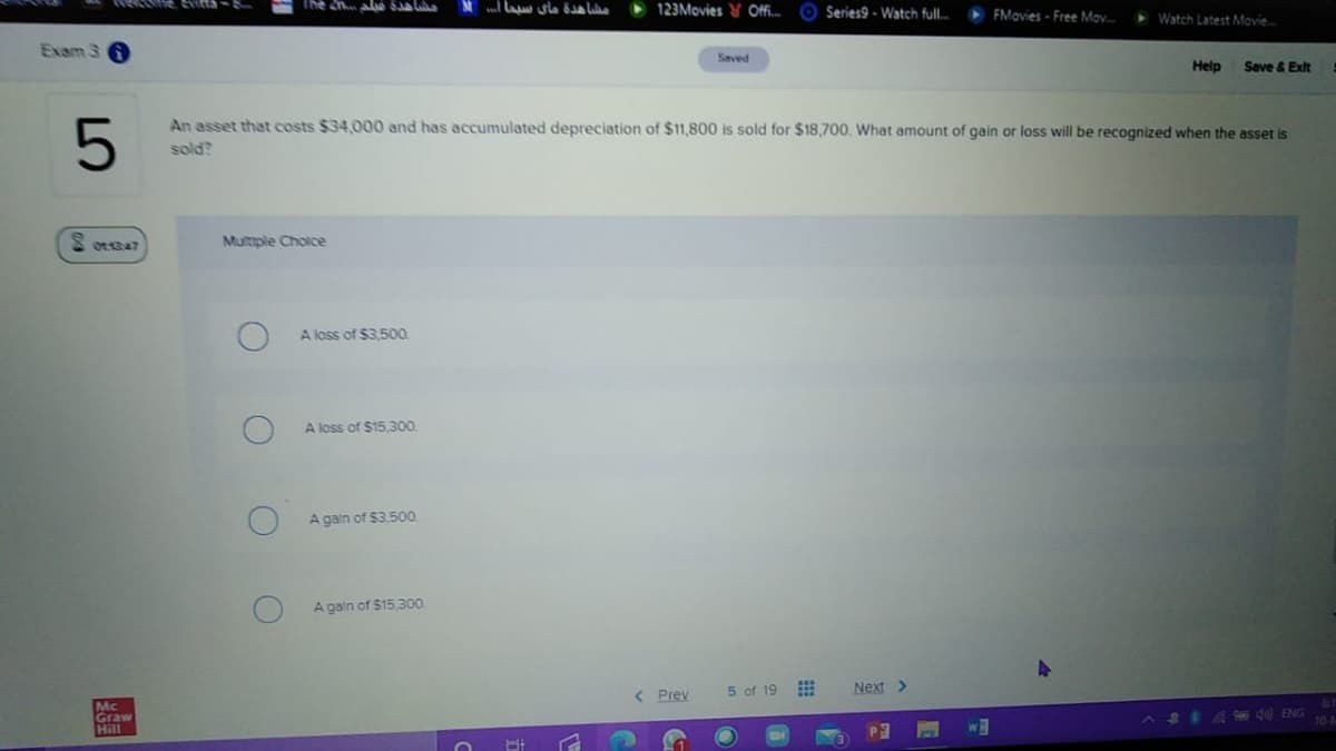 The 2nalể Sa la
123Movies V Ofi. O Series9 - Watch full.
FMovies - Free Mav.
> Watch Latest Movie.
Exam 3
Saved
Help
Save & Exit
An asset that costs $34,000 and has accumulated depreciation of $11,800 is sold for $18,700. What amount of gain or loss will be recognized when the asset is
sold?
Multple Choice
A loss of $3.500.
A loss of $15,300
A gain of $3.500.
A gain of $15,300.
< Prev
5 of 19
Next >
Mc
Graw
Hill
A S
Ed ENG
wM
