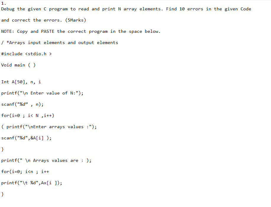 1.
Debug the given C program to read and print N array elements. Find 10 errors in the given Code
and correct the errors. (5Marks)
NOTE: Copy and PASTE the correct program in the space below.
/ *Arrays input elements and output elements
#include <stdio.h>
Void main()
Int A[50], n,
printf("\n Enter value of N: ");
scanf("%d", n);
for(i=0; i< N ,i++)
(printf("\nEnter arrays values :");
scanf("%d",&A[i]);
}
i
printf("\n Arrays values are : );
for(i=0; i<n ; i++
printf("\t%d", Ax[i]);
}