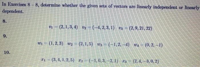 In Exercises 8-8, determine whether the given sets of vectors are linearly independent or linearly
dependent.
8.
9.
10.
v₁ (2,1,3,4) 02 (-4,2,3,1) 3 (2,9, 21, 22)
w₁ = (1,2,3) w₂=(2,1,5) W3=(-1,2,-4) ₁ (0,2,-1)
21 (3,4,1,2,5) 22 (-1,0,3,-2,1) 3 (2,4,-3,0,2)