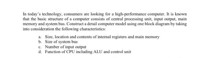In today's technology, consumers are looking for a high-performance computer. It is known
that the basic structure of a computer consists of central processing unit, input output, main
memory and system bus. Construct a detail computer model using one block diagram by taking
into consideration the following characteristics:
a. Size, location and contents of internal registers and main memory
b. Size of system bus
c. Number of input output
d.
Function of CPU including ALU and control unit
