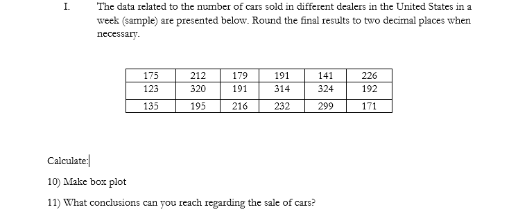 I.
The data related to the number of cars sold in different dealers in the United States in a
week (sample) are presented below. Round the final results to two decimal places when
necessary.
175
212
179
191
141
226
123
320
191
314
324
192
135
195
216
232
299
171
Calculate:|
L0) Make box plot
1) What conclusions can you reach regarding the sale of cars?
