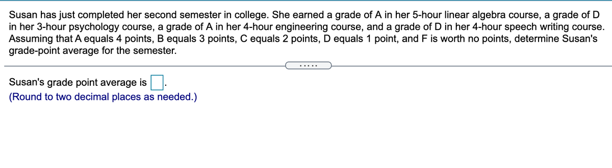 Susan has just completed her second semester in college. She earned a grade of A in her 5-hour linear algebra course, a grade of D
in her 3-hour psychology course, a grade of A in her 4-hour engineering course, and a grade of D in her 4-hour speech writing course.
Assuming that A equals 4 points, B equals 3 points, C equals 2 points, D equals 1 point, and F is worth no points, determine Susan's
grade-point average for the semester.
.....
Susan's grade point average is
(Round to two decimal places as needed.)
