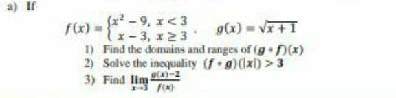 a) if
fx - 9, x<3
f&) =
g(x) = Vx + I
1x-3, x23
1) Find the domains and ranges of (g f(x)
2) Solve the inequality (f g)(lxl) > 3
3) Find lim 4)-2
