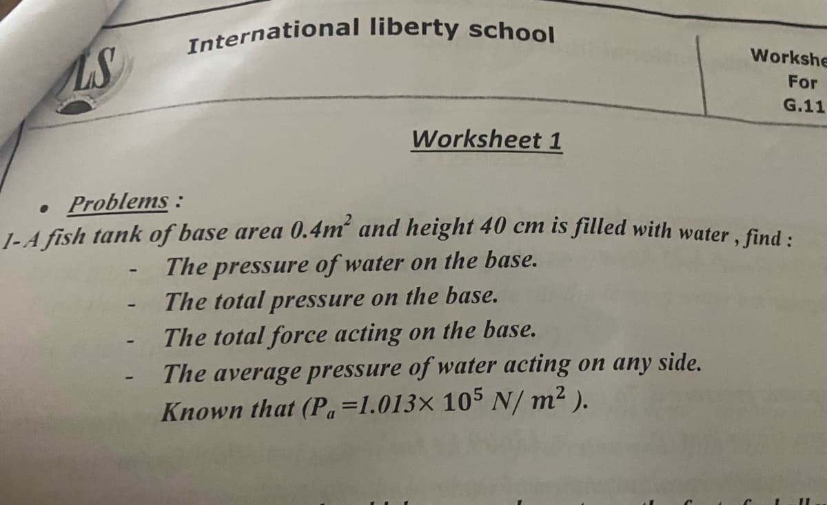 International liberty school
Workshe
For
G.11
Worksheet 1
• Problems:
1-4 fish tank of base area 0.4m and height 40 cm is filled with water, find :
The pressure of water on the base.
The total pressure on the base.
The total force acting on the base.
The average pressure of water acting on any side.
Known that (Pa=1.013× 105 N/ m2 ).
