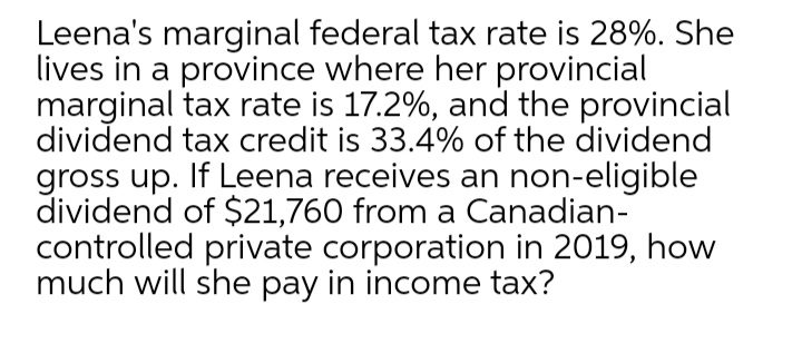 Leena's marginal federal tax rate is 28%. She
lives in a province where her provincial
marginal tax rate is 17.2%, and the provincial
dividend tax credit is 33.4% of the dividend
gross up. If Leena receives an non-eligible
dividend of $21,760 from a Canadian-
controlled private corporation in 2019, how
much will she pay in income tax?

