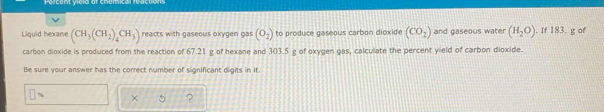 Percent yield of chemical reactions
Liquid hexane (CH;(CH,) CH,) reacts with gaseous oxygen gas (0,) to produce gaseous carbon dioxide (CO,) and gaseous water (H,O). If 183. g of
carbon dioxide is produced from the reaction of 67.21 g of hexane and 303.5 g of oxygen gas, calculate the percent yield of carbon dioxide.
Be sure your answer has the correct number of significant digits in it.

