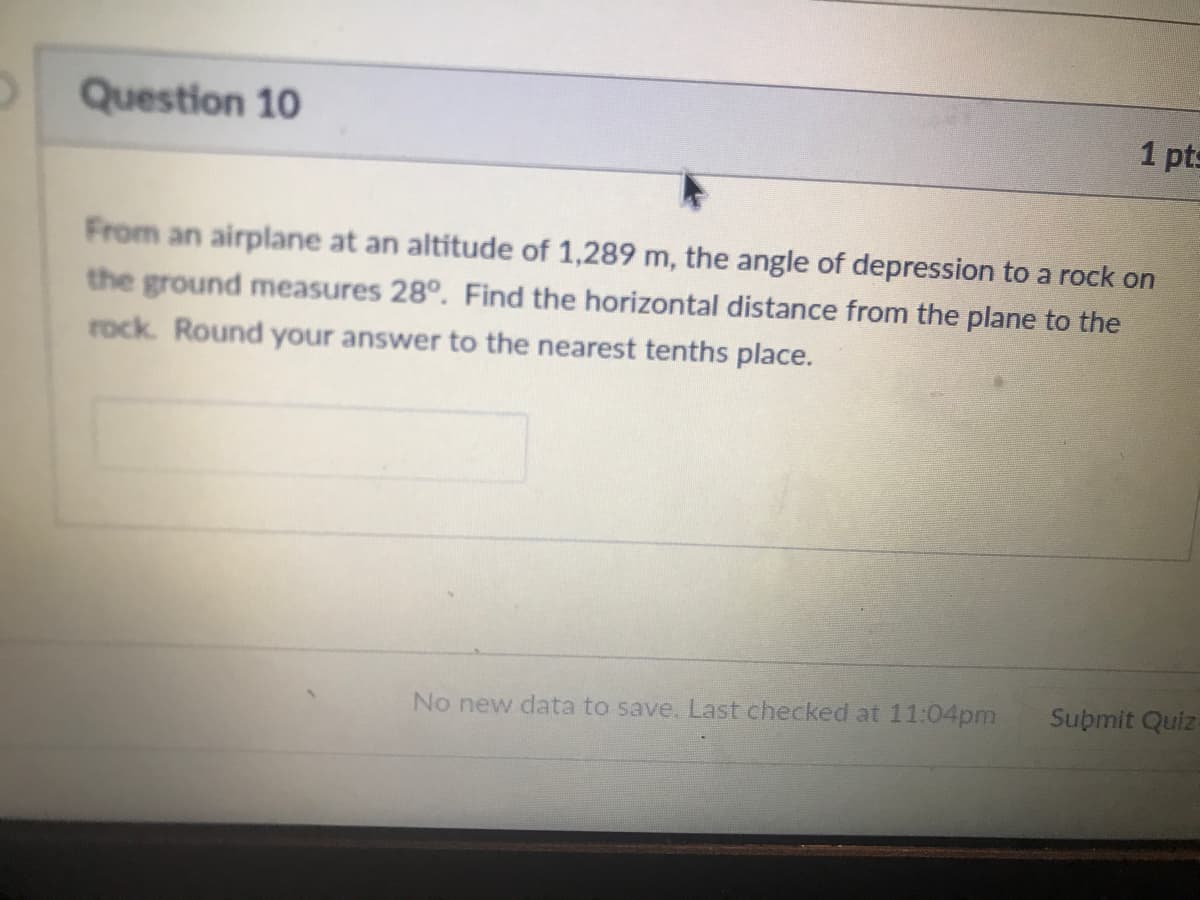 Question 10
1 pts
From an airplane at an altitude of 1,289 m, the angle of depression to a rock on
the ground measures 28°. Find the horizontal distance from the plane to the
rock. Round your answer to the nearest tenths place.
No new data to save. Last checked at 11:04pm
Submit Quiz-

