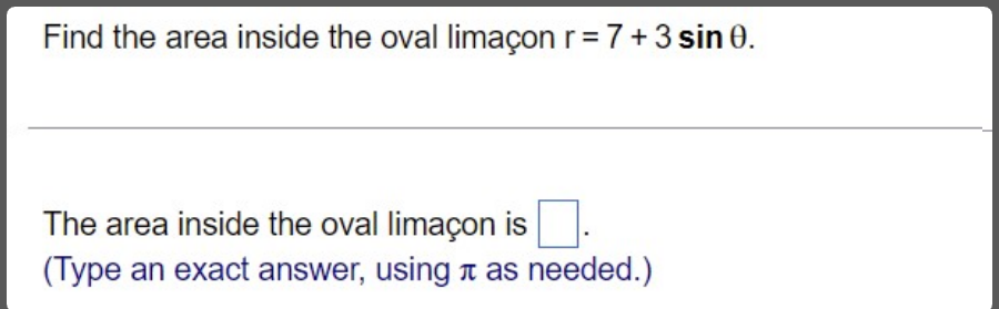 Find the area inside the oval limaçon r=7+3 sin 0.
The area inside the oval limaçon is
(Type an exact answer, using t as needed.)
