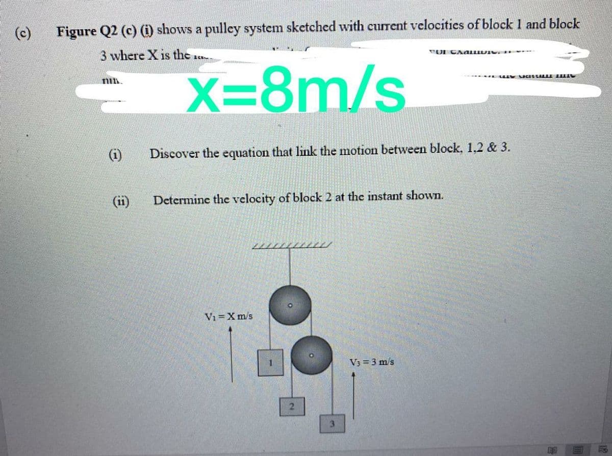 (c)
Figure Q2 (c) (i) shows a pulley system sketched with current velocities of block 1 and block
3 where X is the
N DI C NALLIU I
X=8m/s.
(i)
Discover the equation that link the motion between block, 1,2 & 3.
(ii)
Determine the velocity of block 2 at the instant shown.
Vi =X m/s
V3 = 3 m/s
