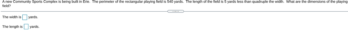 A new Community Sports Complex is being built in Erie. The perimeter of the rectangular playing field is 540 yards. The length of the field is 5 yards less than quadruple the width. What are the dimensions of the playing
field?
The width is
yards.
The length is
yards.
