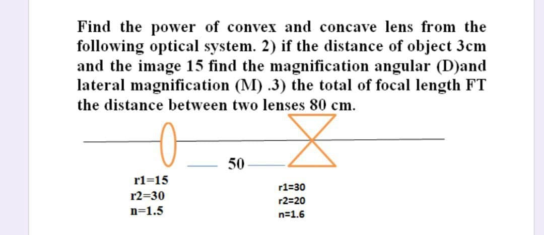 Find the power of convex and concave lens from the
following optical system. 2) if the distance of object 3cm
and the image 15 find the magnification angular (D)and
lateral magnification (M) .3) the total of focal length FT
the distance between two lenses 80 cm.
X
50
r1=15
r1=30
r2=20
n=1.6
r2=30
n=1.5