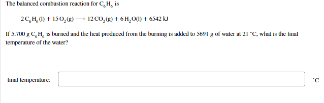 The balanced combustion reaction for C, H, is
2C,H,1) + 150, (g) – 12 CO, (g) + 6 H,O(1) + 6542 kJ
If 5.700 g C,H, is burned and the heat produced from the burning is added to 5691 g of water at 21 "C, what is the final
temperature of the water?
final temperature:
"C
