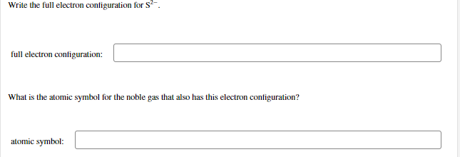 Write the full electron configuration for s.
full electron configuration:
What is the atomic symbol for the noble gas that also has this electron configuration?
atomic symbol:
