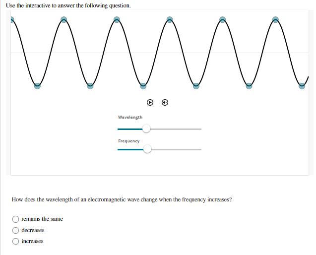 Use the interactive to answer the following question.
Wavelength
Frequency
How does the wavelength of an electromagnetic wave change when the frequency increases?
remains the same
decreases
increases
