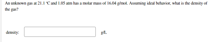 An unknown gas at 21.1 °C and 1.05 atm has a molar mass of 16.04 g/mol. Assuming ideal behavior, what is the density of
the gas?
density:
