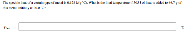 The specific heat of a certain type of metal is 0.128 J/(g-C). What is the final temperature if 305 J of heat is added to 66.7 g of
this metal, initially at 20.0 °C?
Trinal =
"C
