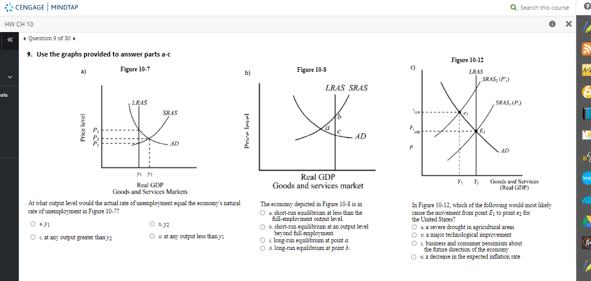 CENGAGE MINDTAP
Q Search this course
HW CH 10
ох
«• Question 9 of 30 .
9. Use the graphs provided to answer parts a-c
Figure 10-12
Figure 10-7
Figure 10-8
c)
A-2
a)
LRAS
SRAS; (P)
b)
LRAS SRAS
ols
LRAS
SRAS, (P.)
SRAS
a
100
E,
AD
AD
P
AD
Real GDP
Goods and services market
Y; Y, Goods and Services
(Real GDP)
Real GDP
Goods and Services Markets
At what output level would the actual rate of unemployment equal the economy's natural
rate of unemployment in Figure 10-7?
The economy depicted in Figure 10-8 is in
O a short-run equilibrium at less than the
full-employment output level.
O b. short-run equilibrium at an output level
beyond full 'employment.
O c. long-run equilibrium at point a.
O d. long-run equilibrium at point 6.
In Figure 10-12, which of the following would most likely
cause the movement from point Ej to point ez for
the United States?
O a. a severe drought in agricultural areas
O b.a major technological improveme
O c. business and consumer pessimism about
the future direction of the economy
O d. a decrease in the expected inflation rate
O a.yı
O b. y2
O c.at any output greater than y2
O d. at any output less than yı
A
