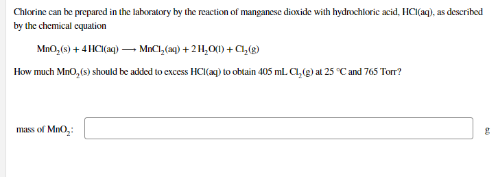 Chlorine can be prepared in the laboratory by the reaction of manganese dioxide with hydrochloric acid, HCI(aq), as described
by the chemical equation
MnO,(s) + 4 HCI(aq)– MnCl,(aq) + 2 H,0(1) + C1,(g)
How much MnO, (s) should be added to excess HCI(aq) to obtain 405 mL Cl, (g) at 25 °C and 765 Torr?
mass of MnO,:
