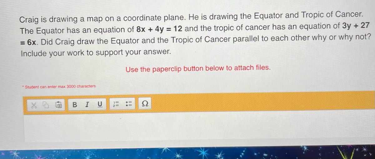 Craig is drawing a map on a coordinate plane. He is drawing the Equator and Tropic of Cancer.
The Equator has an equation of 8x + 4y = 12 and the tropic of cancer has an equation of 3y + 27
= 6x. Did Craig draw the Equator and the Tropic of Cancer parallel to each other why or why not?
Include your work to support your answer.
Use the paperclip button below to attach files.
Student can enter max 3000 characters
B
B I U
1=
Ω