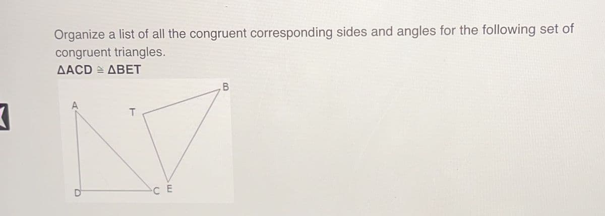 Organize a list of all the congruent corresponding sides and angles for the following set of
congruent triangles.
AACD ABET
T
CE
B