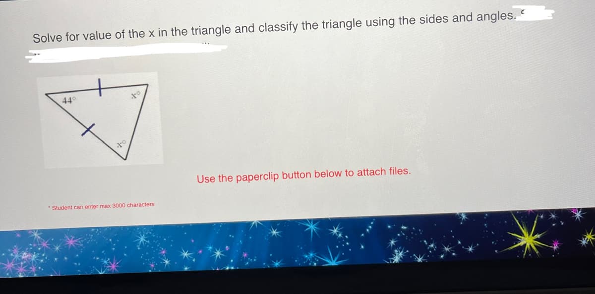 Solve for value of the x in the triangle and classify the triangle using the sides and angles.
44°
to
J-0
Student can enter max 3000 characters
Use the paperclip button below to attach files.