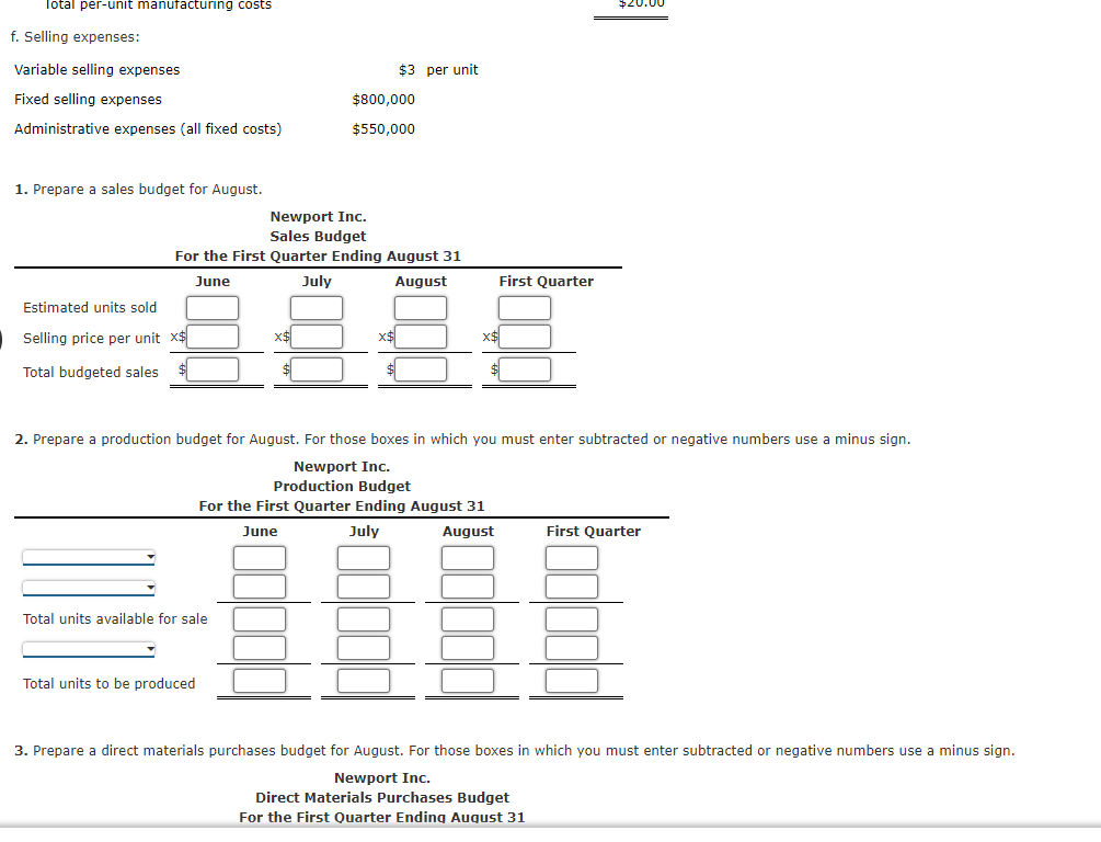 Total per-unit manufacturing costs
f. Selling expenses:
Variable selling expenses
$3 per unit
Fixed selling expenses
$800,000
Administrative expenses (all fixed costs)
$550,000
1. Prepare a sales budget for August.
Newport Inc.
Sales Budget
For the First Quarter Ending August 31
June
July
August
First Quarter
Estimated units sold
Selling price per unit x$
x$
x$
x$
Total budgeted sales
2. Prepare a production budget for August. For those boxes in which you must enter subtracted or negative numbers use a minus sign.
Newport Inc.
Production Budget
For the First Quarter Ending August 31
June
July
August
First Quarter
Total units available for sale
Total units to be produced
3. Prepare a direct materials purchases budget for August. For those boxes in which you must enter subtracted or negative numbers use a minus sign.
Newport Inc.
Direct Materials Purchases Budget
For the First Quarter Ending August 31
