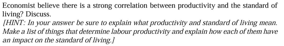 Economist believe there is a strong correlation between productivity and the standard of
living? Discuss.
[HINT: In your answer be sure to explain what productivity and standard of living mean.
Make a list of things that determine labour productivity and explain how each of them have
an impact on the standard of living.]

