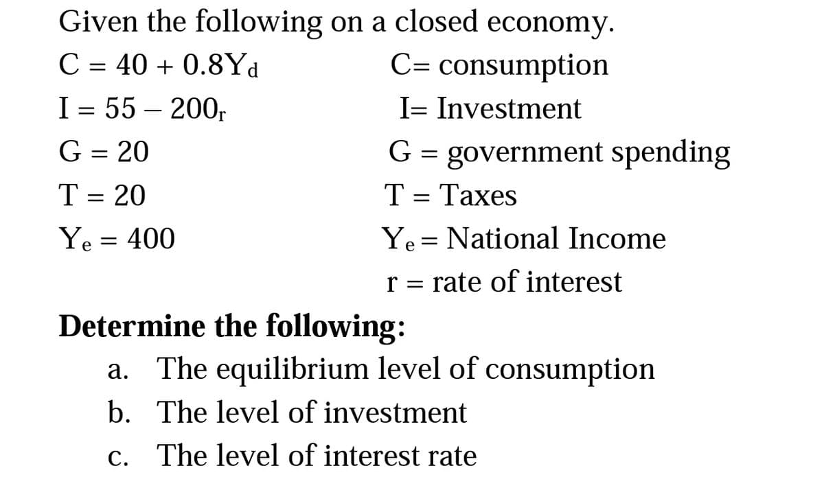 Given the following on a closed economy.
C = 40 + 0.8Yd
C= consumption
I= Investment
I = 55 – 200,
G = government spending
Т- Тахes
G = 20
T = 20
T=
Ye = 400
Ye = National Income
r = rate of interest
Determine the following:
a. The equilibrium level of consumption
b. The level of investment
С.
The level of interest rate
