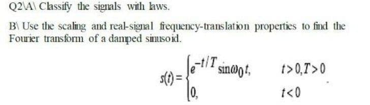 Q2\A\ Classify the signals with aws.
B Use the scaling and real-signal frequency-translation properties to find the
Fourier transform of a damped simisoid.
et/T
0.
sin@gt,
t>0,T>0
t<0
