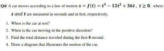 Q4/ A car moves according to a law of motion s = f(t) t-12t? + 36t, t2 0, where
s and t are measured in seconds and in feet, respectively.
1. When is the car at rest?
2. When is the car moving in the positive dircction?
3. Find the total distance traveled during the first 8 second.
4. Draw a diagram that illustrates the motion of the car.
