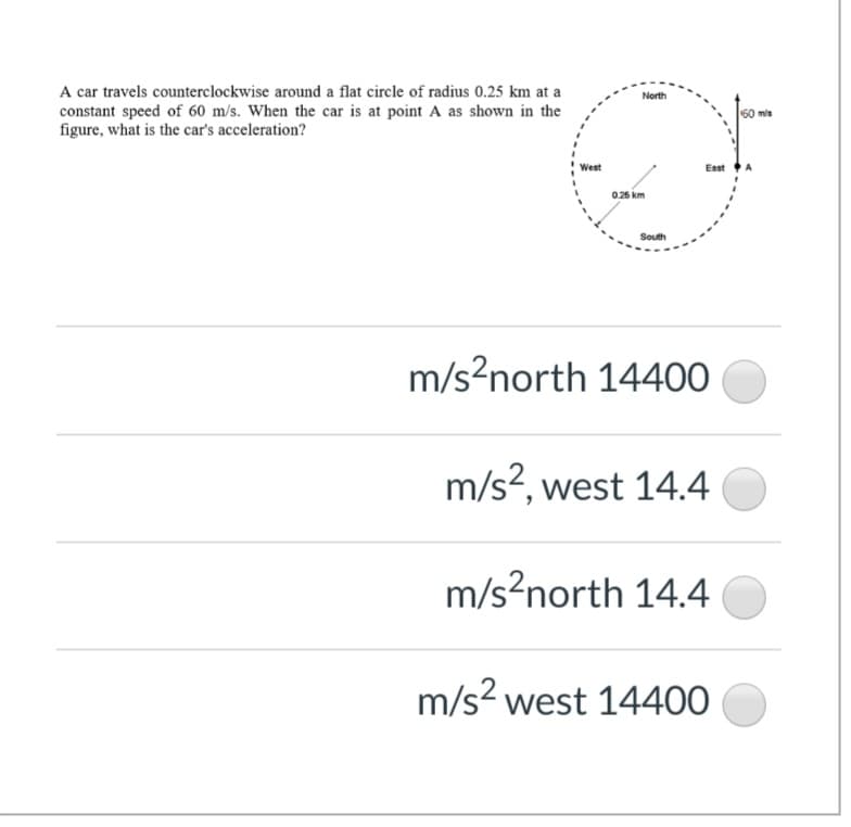 A car travels counterclockwise around a flat circle of radius 0.25 km at a
constant speed of 60 m/s. When the car is at point A as shown in the
figure, what is the car's acceleration?
North
60 mis
West
East
0.26 km
South
m/s?north 14400
m/s?, west 14.4
m/s?north 14.4
m/s? west 14400
