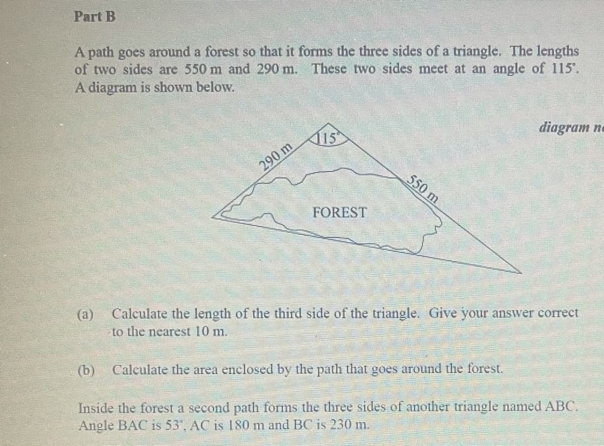 Part B
A path goes around a forest so that it forms the three sides of a triangle. The lengths
of two sides are 550 m and 290 m. These two sides meet at an angle of 115.
A diagram is shown below.
diagram na
115
290 m
550 m
FOREST
Caleulate the length of the third side of the triangle. Give your answer corect
(a)
to the nearest 10 m.
(b) Calculate the area enclosed by the path that goes around the forest.
Inside the forest a second path forms the three sides of another triangle named ABC,
Angle BAC is 53', AC is 180 m and BC is 230 m.
