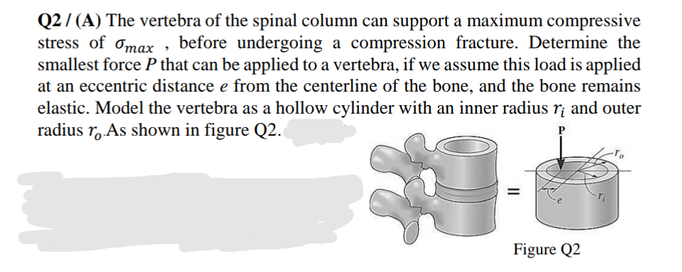 Q2 / (A) The vertebra of the spinal column can support a maximum compressive
stress of omax , before undergoing a compression fracture. Determine the
smallest force P that can be applied to a vertebra, if we assume this load is applied
at an eccentric distance e from the centerline of the bone, and the bone remains
elastic. Model the vertebra as a hollow cylinder with an inner radius r¡ and outer
radius r, As shown in figure Q2.
P
